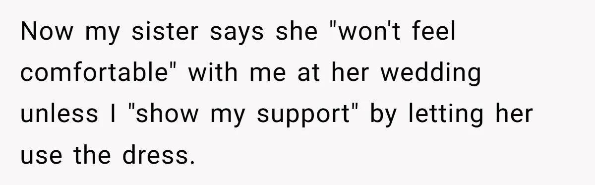 Woman Refuses To Let Sister Alter Her Wedding Dress, Family Says She's Being Selfish—Is She? Now my sister says she "won't feel comfortable" with me at her wedding unless I "show my support" by letting her use the dress.