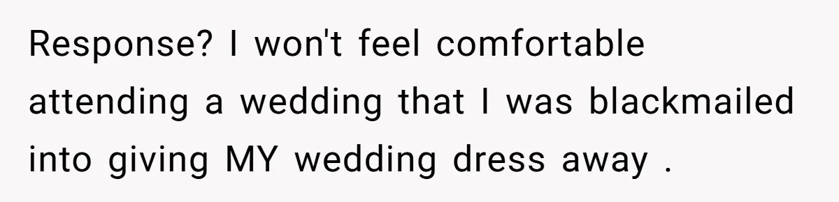 Woman Refuses To Let Sister Alter Her Wedding Dress, Family Says She's Being Selfish—Is She? Response? I won't feel comfortable attending a wedding that I was blackmailed into giving MY wedding dress away .