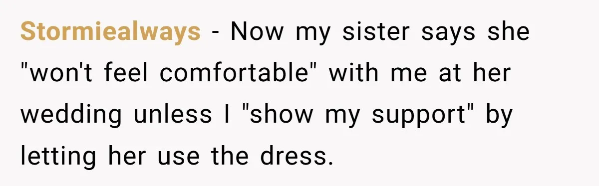 Woman Refuses To Let Sister Alter Her Wedding Dress, Family Says She's Being Selfish—Is She? Stormiealways − Now my sister says she "won't feel comfortable" with me at her wedding unless I "show my support" by letting her use the dress.