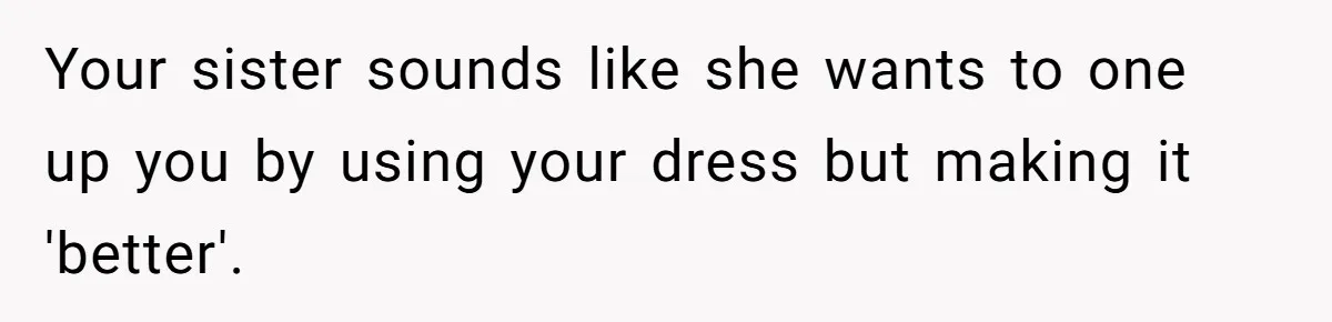 Woman Refuses To Let Sister Alter Her Wedding Dress, Family Says She's Being Selfish—Is She? Your sister sounds like she wants to one up you by using your dress but making it 'better'.