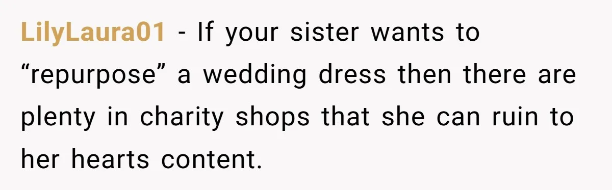 Woman Refuses To Let Sister Alter Her Wedding Dress, Family Says She's Being Selfish—Is She? LilyLaura01 − If your sister wants to “repurpose” a wedding dress then there are plenty in charity shops that she can ruin to her hearts content.