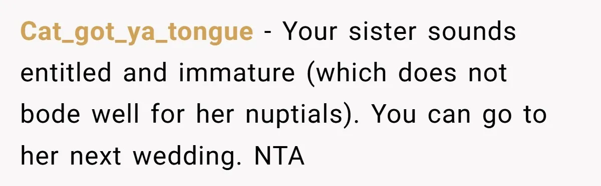 Woman Refuses To Let Sister Alter Her Wedding Dress, Family Says She's Being Selfish—Is She? Cat_got_ya_tongue − Your sister sounds entitled and immature (which does not bode well for her nuptials). You can go to her next wedding. NTA