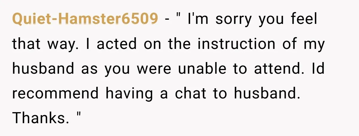 Quiet-Hamster6509 − " I'm sorry you feel that way. I acted on the instruction of my husband as you were unable to attend. Id recommend having a chat to husband....