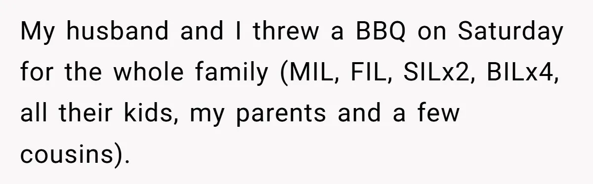 My husband and I threw a BBQ on Saturday for the whole family (MIL, FIL, SILx2, BILx4, all their kids, my parents and a few cousins).