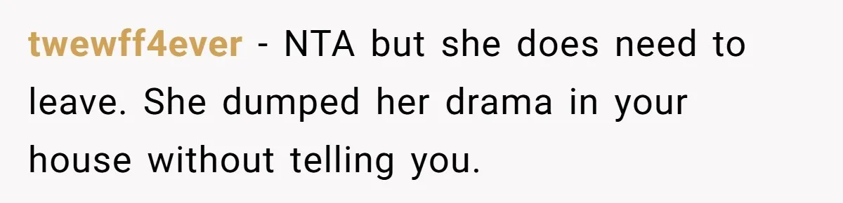twewff4ever − NTA but she does need to leave. She dumped her drama in your house without telling you.