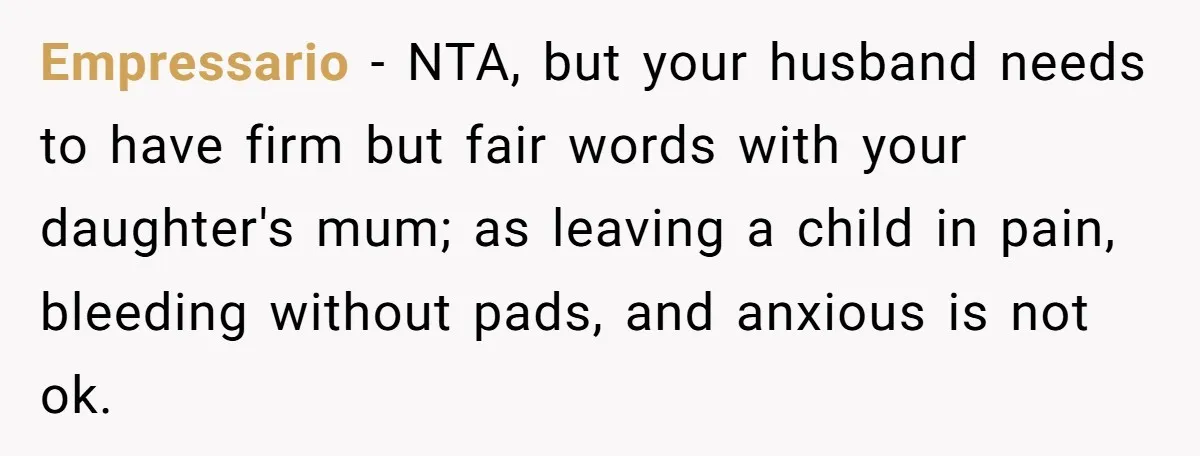 Woman Helps Stepdaughter Through Her First Period, But Her Mom Calls It "Trying To Be The Better Parent" Empressario − NTA, but your husband needs to have firm but fair words with your daughter's mum; as leaving a child in pain, bleeding without pads, and anxious is not...