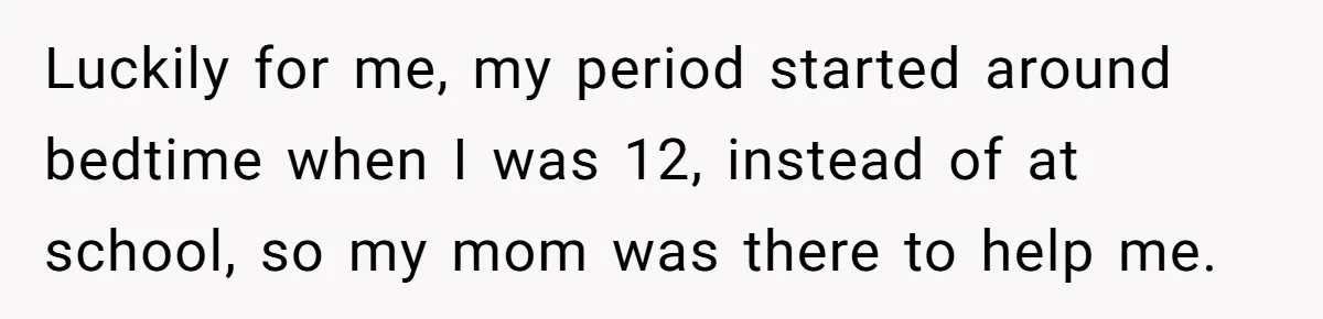 Woman Helps Stepdaughter Through Her First Period, But Her Mom Calls It "Trying To Be The Better Parent" Luckily for me, my period started around bedtime when I was 12, instead of at school, so my mom was there to help me.