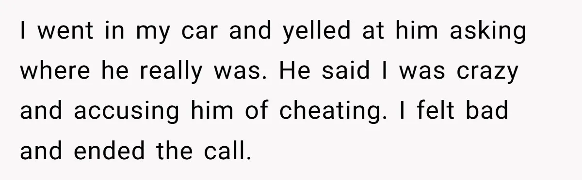 I went in my car and yelled at him asking where he really was. He said I was crazy and accusing him of cheating. I felt bad and ended the...