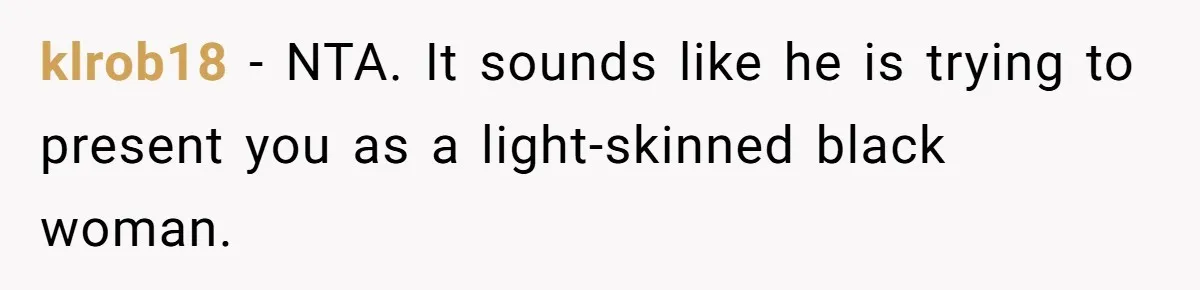 White Woman Objects To Husband Describing Her As "Light Skinned" For A Laugh klrob18 − NTA. It sounds like he is trying to present you as a light-skinned black woman.