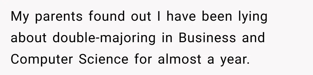 She Lied About a Double Major to Keep the Peace, Now Her Parents Say She’s Betrayed Them My parents found out I have been lying about double-majoring in Business and Computer Science for almost a year.