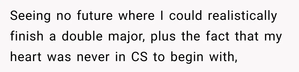 She Lied About a Double Major to Keep the Peace, Now Her Parents Say She’s Betrayed Them Seeing no future where I could realistically finish a double major, plus the fact that my heart was never in CS to begin with,