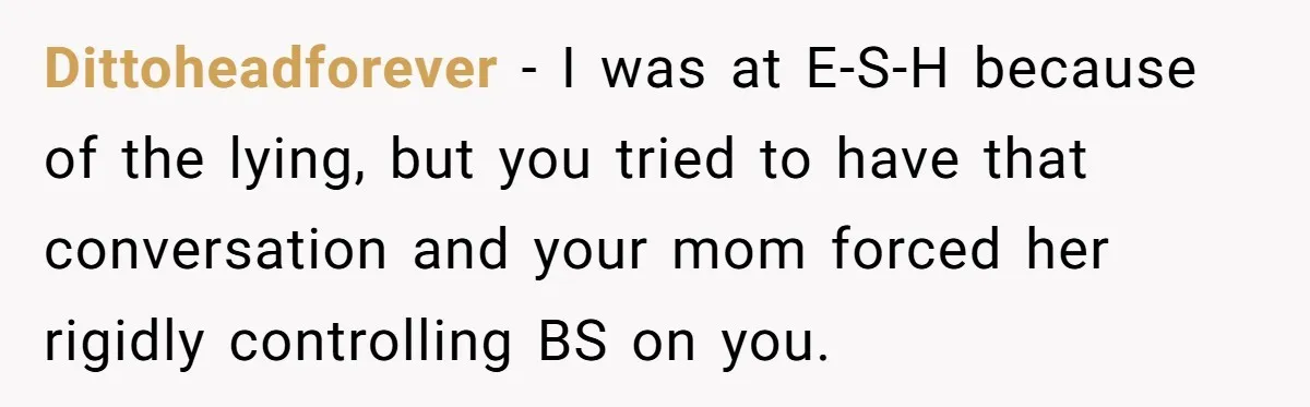 She Lied About a Double Major to Keep the Peace, Now Her Parents Say She’s Betrayed Them Dittoheadforever − I was at E-S-H because of the lying, but you tried to have that conversation and your mom forced her rigidly controlling BS on you.