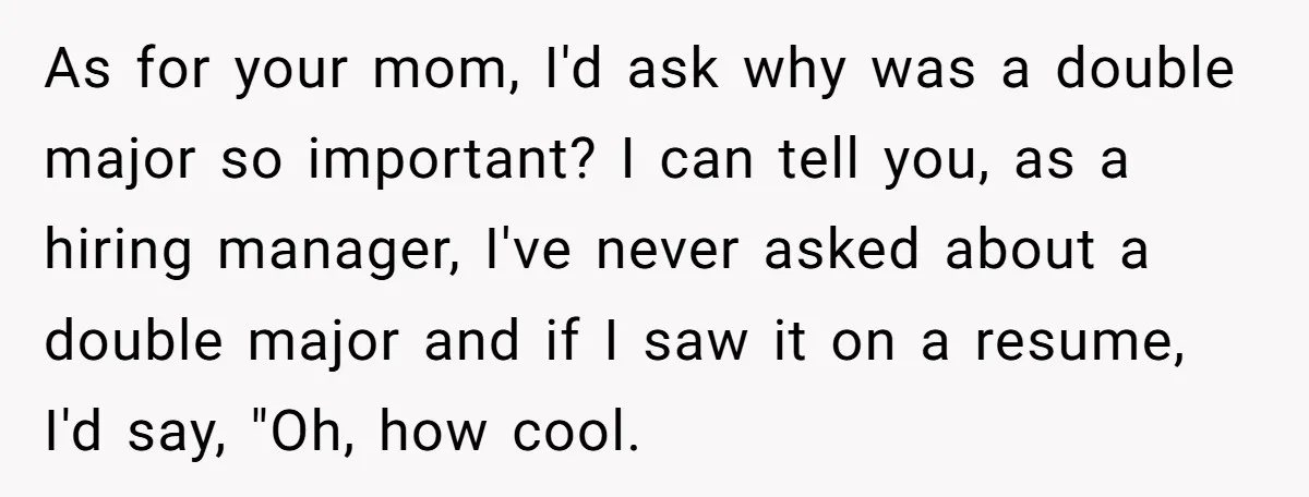 She Lied About a Double Major to Keep the Peace, Now Her Parents Say She’s Betrayed Them As for your mom, I'd ask why was a double major so important? I can tell you, as a hiring manager, I've never asked about a double major and if...