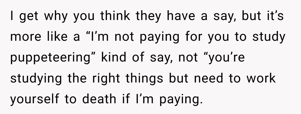 She Lied About a Double Major to Keep the Peace, Now Her Parents Say She’s Betrayed Them I get why you think they have a say, but it’s more like a “I’m not paying for you to study puppeteering” kind of say, not “you’re studying the right...