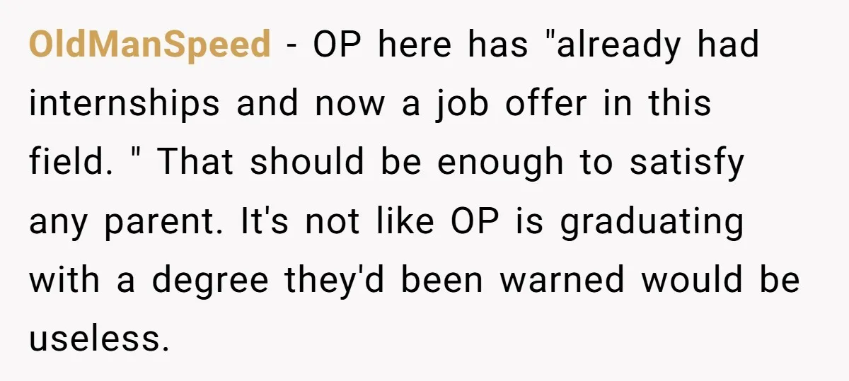 She Lied About a Double Major to Keep the Peace, Now Her Parents Say She’s Betrayed Them OldManSpeed − OP here has "already had internships and now a job offer in this field. " That should be enough to satisfy any parent. It's not like OP is...
