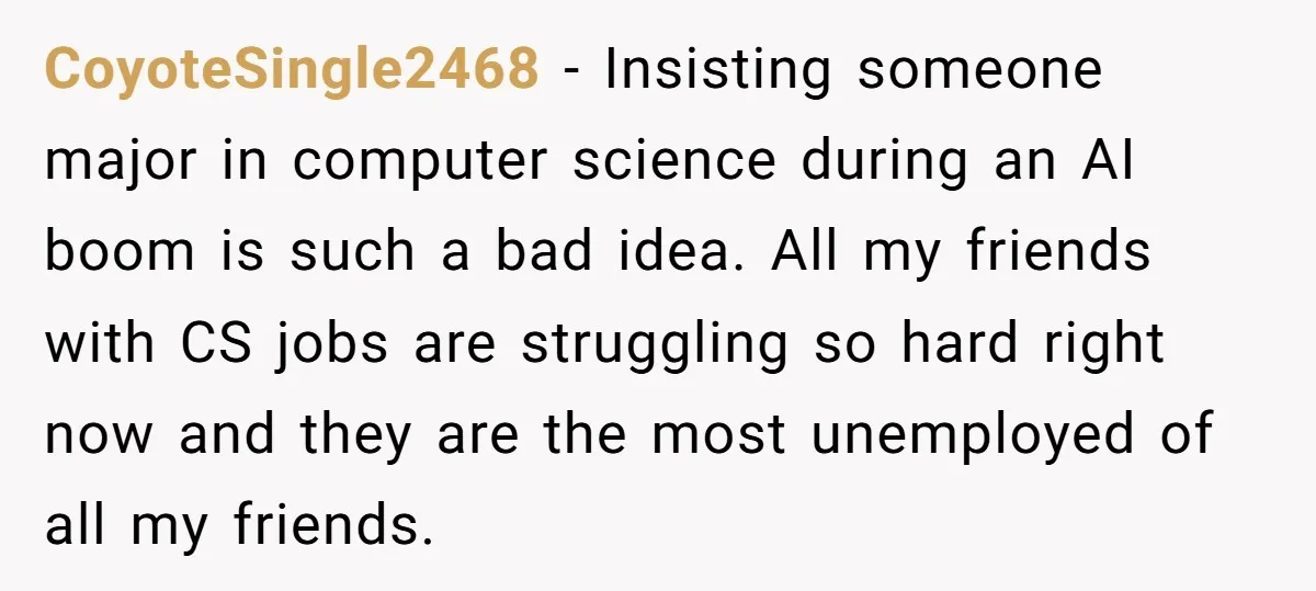 She Lied About a Double Major to Keep the Peace, Now Her Parents Say She’s Betrayed Them CoyoteSingle2468 − Insisting someone major in computer science during an AI boom is such a bad idea. All my friends with CS jobs are struggling so hard right now and...