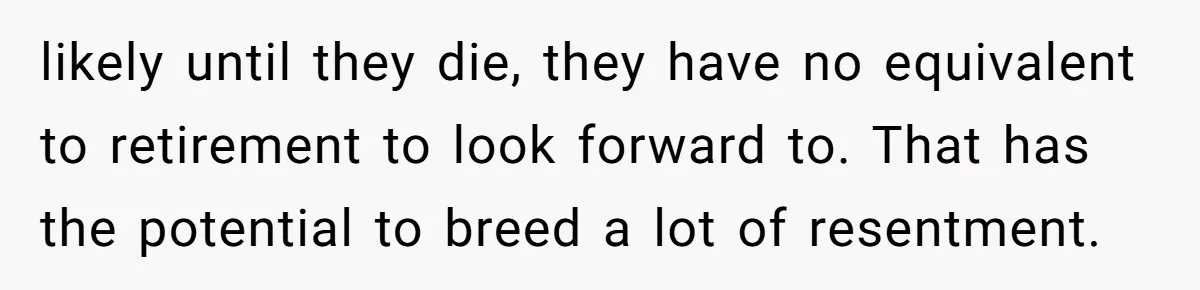 likely until they die, they have no equivalent to retirement to look forward to. That has the potential to breed a lot of resentment.