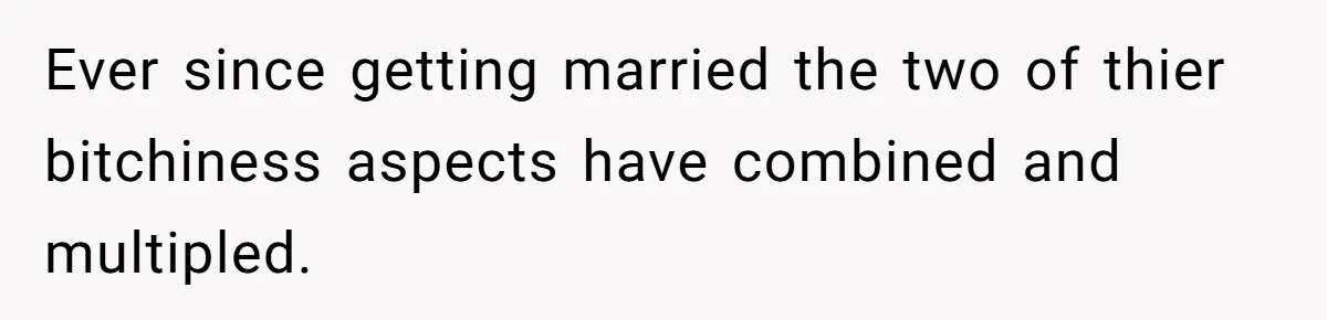 Ever since getting married the two of thier bitchiness aspects have combined and multipled.