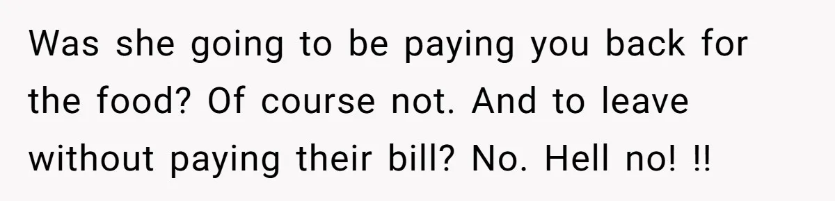 Was she going to be paying you back for the food? Of course not. And to leave without paying their bill? No. Hell no! !!