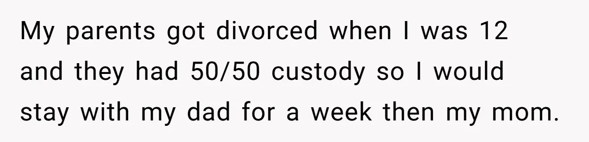 Dad Promises Daughter A Bedroom, Then Makes Her Sleep On The Couch And Prioritizes His Wife's Family My parents got divorced when I was 12 and they had 50/50 custody so I would stay with my dad for a week then my mom.