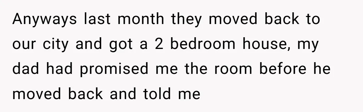 Dad Promises Daughter A Bedroom, Then Makes Her Sleep On The Couch And Prioritizes His Wife's Family Anyways last month they moved back to our city and got a 2 bedroom house, my dad had promised me the room before he moved back and told me