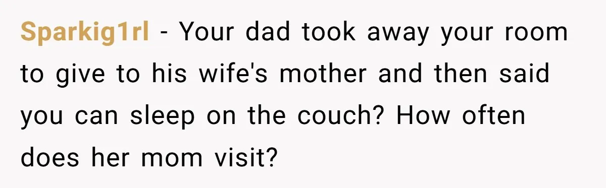 Dad Promises Daughter A Bedroom, Then Makes Her Sleep On The Couch And Prioritizes His Wife's Family Sparkig1rl − Your dad took away your room to give to his wife's mother and then said you can sleep on the couch? How often does her mom visit?