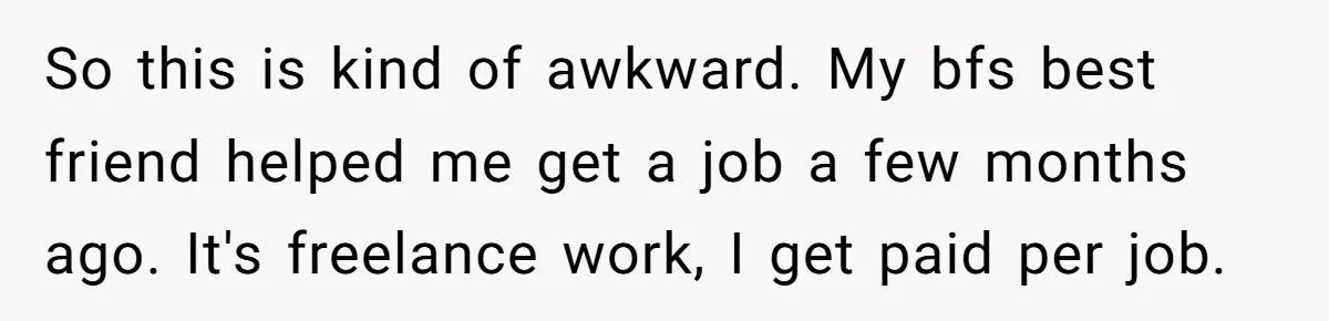 She Thought She Was Getting Paid Fairly, Then Found Out Someone Was Skimming Every Job So this is kind of awkward. My bfs best friend helped me get a job a few months ago. It's freelance work, I get paid per job.