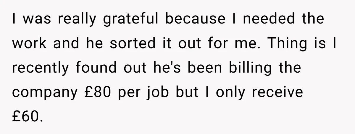 She Thought She Was Getting Paid Fairly, Then Found Out Someone Was Skimming Every Job I was really grateful because I needed the work and he sorted it out for me. Thing is I recently found out he's been billing the company £80 per job...