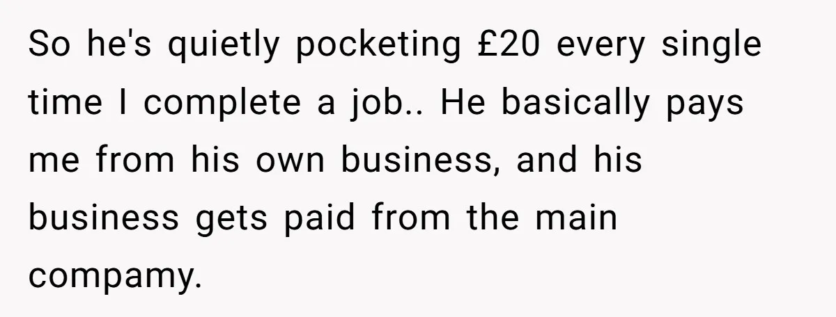 She Thought She Was Getting Paid Fairly, Then Found Out Someone Was Skimming Every Job So he's quietly pocketing £20 every single time I complete a job.. He basically pays me from his own business, and his business gets paid from the main compamy.