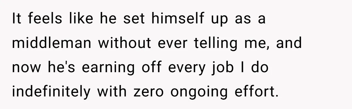 She Thought She Was Getting Paid Fairly, Then Found Out Someone Was Skimming Every Job It feels like he set himself up as a middleman without ever telling me, and now he's earning off every job I do indefinitely with zero ongoing effort.