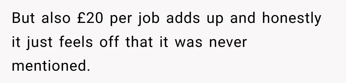 She Thought She Was Getting Paid Fairly, Then Found Out Someone Was Skimming Every Job But also £20 per job adds up and honestly it just feels off that it was never mentioned.