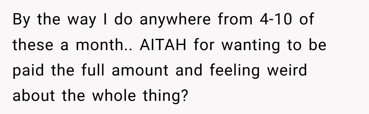 She Thought She Was Getting Paid Fairly, Then Found Out Someone Was Skimming Every Job By the way I do anywhere from 4-10 of these a month.. AITAH for wanting to be paid the full amount and feeling weird about the whole thing?