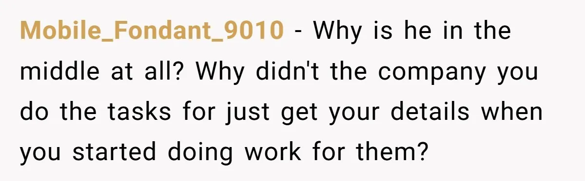 She Thought She Was Getting Paid Fairly, Then Found Out Someone Was Skimming Every Job Mobile_Fondant_9010 − Why is he in the middle at all? Why didn't the company you do the tasks for just get your details when you started doing work for them?