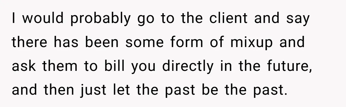 She Thought She Was Getting Paid Fairly, Then Found Out Someone Was Skimming Every Job I would probably go to the client and say there has been some form of mixup and ask them to bill you directly in the future, and then just let...