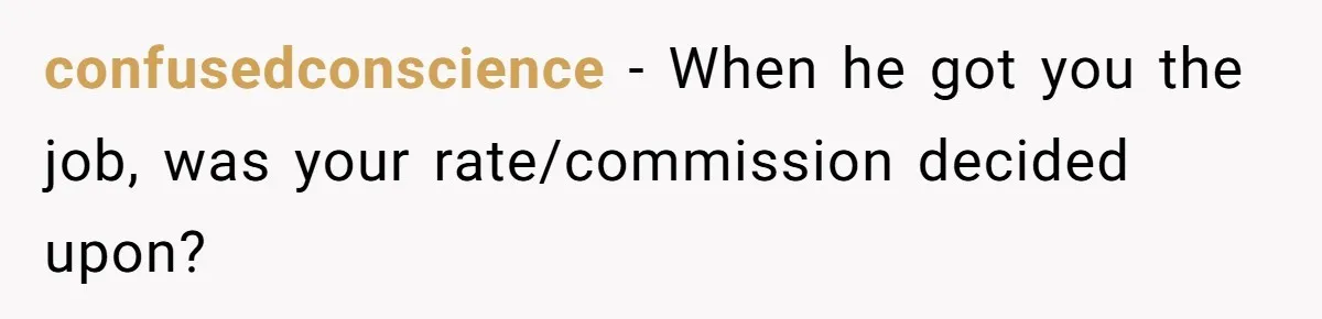 She Thought She Was Getting Paid Fairly, Then Found Out Someone Was Skimming Every Job confusedconscience − When he got you the job, was your rate/commission decided upon?