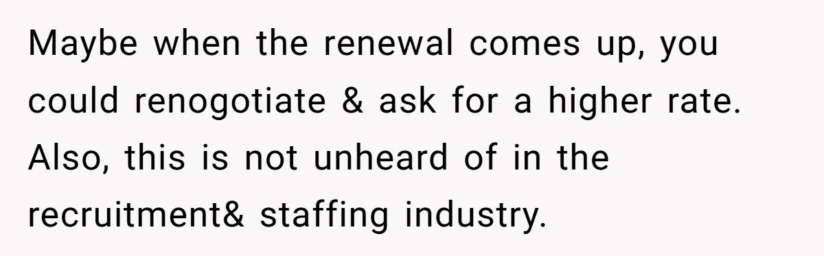 She Thought She Was Getting Paid Fairly, Then Found Out Someone Was Skimming Every Job Maybe when the renewal comes up, you could renogotiate & ask for a higher rate. Also, this is not unheard of in the recruitment& staffing industry.