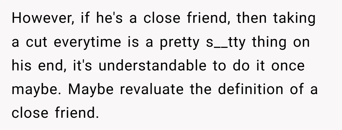 She Thought She Was Getting Paid Fairly, Then Found Out Someone Was Skimming Every Job However, if he's a close friend, then taking a cut everytime is a pretty s__tty thing on his end, it's understandable to do it once maybe. Maybe revaluate the definition...