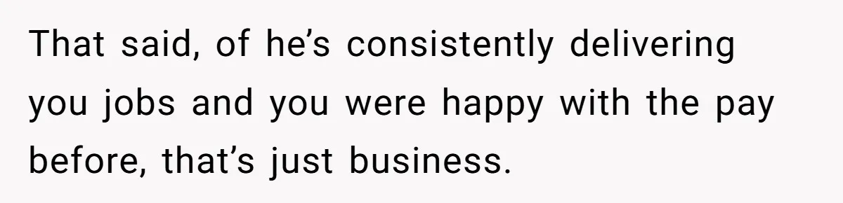 She Thought She Was Getting Paid Fairly, Then Found Out Someone Was Skimming Every Job That said, of he’s consistently delivering you jobs and you were happy with the pay before, that’s just business.