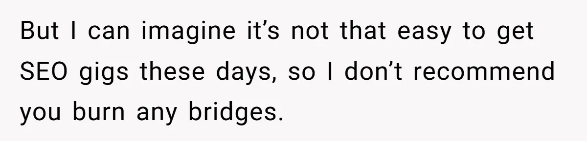 She Thought She Was Getting Paid Fairly, Then Found Out Someone Was Skimming Every Job But I can imagine it’s not that easy to get SEO gigs these days, so I don’t recommend you burn any bridges.