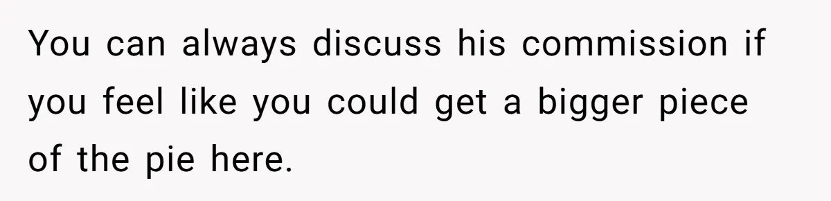 She Thought She Was Getting Paid Fairly, Then Found Out Someone Was Skimming Every Job You can always discuss his commission if you feel like you could get a bigger piece of the pie here.