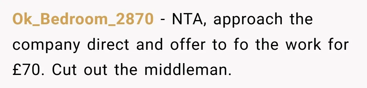 She Thought She Was Getting Paid Fairly, Then Found Out Someone Was Skimming Every Job Ok_Bedroom_2870 − NTA, approach the company direct and offer to fo the work for £70. Cut out the middleman.