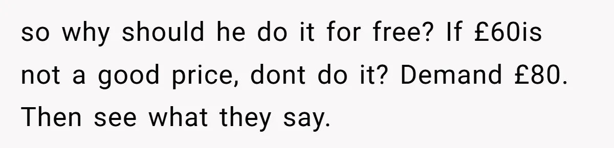 She Thought She Was Getting Paid Fairly, Then Found Out Someone Was Skimming Every Job so why should he do it for free? If £60is not a good price, dont do it? Demand £80. Then see what they say.