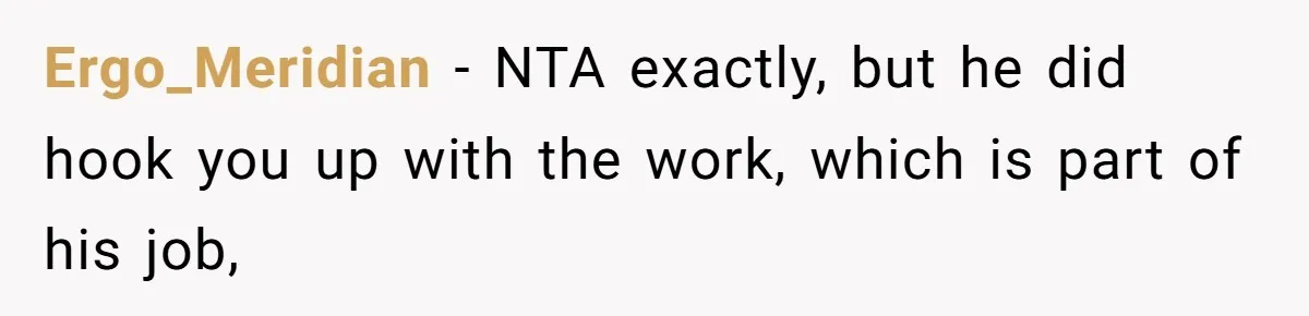 She Thought She Was Getting Paid Fairly, Then Found Out Someone Was Skimming Every Job Ergo_Meridian − NTA exactly, but he did hook you up with the work, which is part of his job,