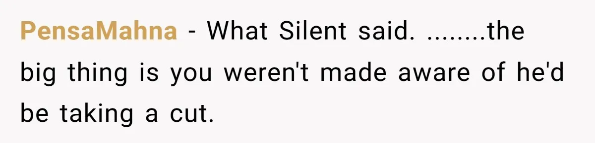 She Thought She Was Getting Paid Fairly, Then Found Out Someone Was Skimming Every Job PensaMahna − What Silent said. ........the big thing is you weren't made aware of he'd be taking a cut.