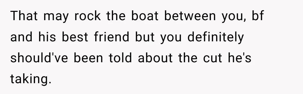 She Thought She Was Getting Paid Fairly, Then Found Out Someone Was Skimming Every Job That may rock the boat between you, bf and his best friend but you definitely should've been told about the cut he's taking.