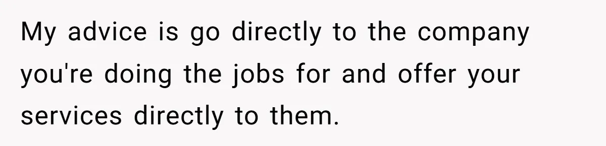 She Thought She Was Getting Paid Fairly, Then Found Out Someone Was Skimming Every Job My advice is go directly to the company you're doing the jobs for and offer your services directly to them.