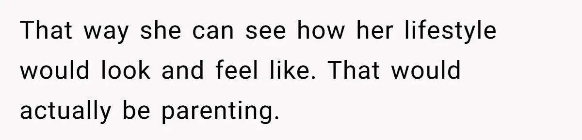 That way she can see how her lifestyle would look and feel like. That would actually be parenting.