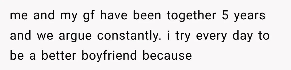 After Five Years of Apologizing, He’s Wondering If Wanting One Back Makes Him the Problem me and my gf have been together 5 years and we argue constantly. i try every day to be a better boyfriend because