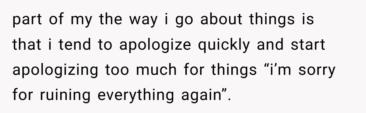 After Five Years of Apologizing, He’s Wondering If Wanting One Back Makes Him the Problem part of my the way i go about things is that i tend to apologize quickly and start apologizing too much for things “i’m sorry for ruining everything again”.