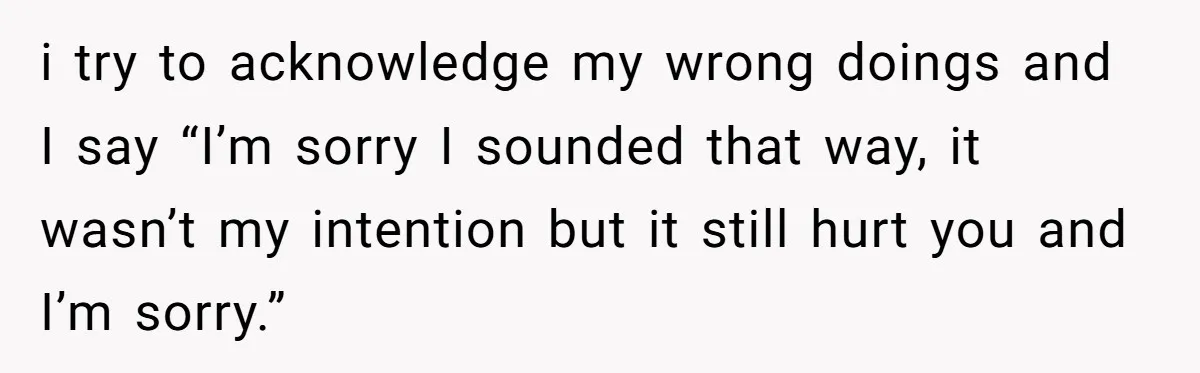 After Five Years of Apologizing, He’s Wondering If Wanting One Back Makes Him the Problem i try to acknowledge my wrong doings and I say “I’m sorry I sounded that way, it wasn’t my intention but it still hurt you and I’m sorry.”